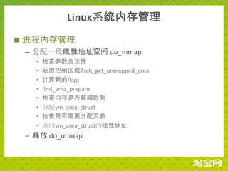 Linux系统内存管理
 进程内存管理
  – 分配一段线性地址空间 do_mmap
   •   检查参数合法性
   •   获取空闲区域Arch_get_unmapped_area
   •   计算新的flags
   •   find_vma_prepare
   •   检查内存是否超越限制
   •   分配vm_area_struct
   •   检查是否需要分配页表
   •   返回vm_area_struct的线性地址
 – 释放 do_unmap
 