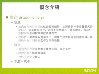 概念介绍
 虚存(virtual memory)
  – 定义
     • 把内存与外存有机的结合起来使用，从而得到一个容量很大的
       “内存”，这是虚拟内存。进程不完全载入，就叫虚存。可以分
       成按需取页和按需取段两种方式
     • 程序员不考虑实际内存大小，将整个线性地址空间作为自己看
       到的内存，利用磁盘作为内存后援
  – 特点
     • 看到的内存空间是整个线性空间，大小是2⁶⁴
     • 物理内存不够就存磁盘
     • 程序不必完全载入
  – 本质 = 吹牛
 