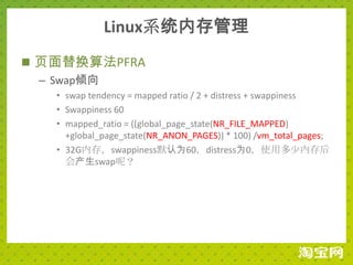 Linux系统内存管理
 页面替换算法PFRA
  – Swap倾向
   • swap tendency = mapped ratio / 2 + distress + swappiness
   • Swappiness 60
   • mapped_ratio = ((global_page_state(NR_FILE_MAPPED)
     +global_page_state(NR_ANON_PAGES)) * 100) /vm_total_pages;
   • 32G内存，swappiness默认为60，distress为0，使用多少内存后
     会产生swap呢？
 