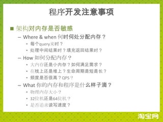 程序开发注意事项
 架构对内存是否敏感
  – Where & when 何时何处分配内存？
    • 每个query来时？
    • 处理中间结果时？填充返回结果时？
  – How 如何分配内存？
    • 大内存还是小内存？如何满足需求？
    • 在栈上还是堆上？生命周期是短是长？
    • 频度是否很高？QPS？
  – What 你的内存和程序是什么样子滴？
    • 物理内存大小？
    • 32位机还是64位机？
    • 是否追求读写速度？
 