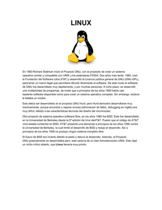 LINUX




En 1983 Richard Stallman inició el Proyecto GNU, con el propósito de crear un sistema
operativo similar y compatible con UNIX y los estándares POSIX. Dos años más tarde, 1985, creó
la Fundación del Software Libre (FSF) y desarrolló la Licencia pública general de GNU (GNU GPL),
para tener un marco legal que permitiera difundir libremente el software. De este modo el software
de GNU fue desarrollado muy rápidamente, y por muchas personas. A corto plazo, se desarrolló
una multiplicidad de programas, de modo que a principios de los años 1990 había casi
bastante software disponible como para crear un sistema operativo completo. Sin embargo, todavía
le faltaba un núcleo.

Esto debía ser desarrollado en el proyecto GNU Hurd, pero Hurd demostró desarrollarse muy
inactivamente, porque encontrar y reparar errores (eliminación de fallos, debugging en inglés) era
muy difícil, debido a las características técnicas del diseño del micronúcleo.

Otro proyecto de sistema operativo software libre, en los años 1980 fue BSD. Este fue desarrollado
en la Universidad de Berkeley desde la 6ª edición de Unix deAT&T. Puesto que el código de AT&T
Unix estaba contenido en BSD, AT&T presentó una demanda a principios de los años 1990 contra
la Universidad de Berkeley, la cual limitó el desarrollo de BSD y redujo el desarrollo. Así a
principios de los años 1990 no produjo ningún sistema completo libre.

El futuro de BSD era incierto debido al pleito y detuvo el desarrollo. Además, el Proyecto
GNU gradualmente se desarrollaba pero, este carecía de un bien formadonúcleo UNIX. Esto dejó
un nicho crítico abierto, que Linux llenaría muy pronto
 