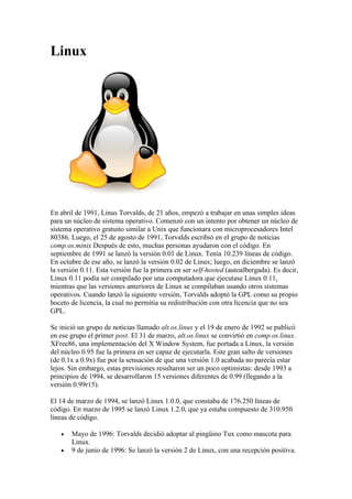 Linux




En abril de 1991, Linus Torvalds, de 21 años, empezó a trabajar en unas simples ideas
para un núcleo de sistema operativo. Comenzó con un intento por obtener un núcleo de
sistema operativo gratuito similar a Unix que funcionara con microprocesadores Intel
80386. Luego, el 25 de agosto de 1991, Torvalds escribió en el grupo de noticias
comp.os.minix Después de esto, muchas personas ayudaron con el código. En
septiembre de 1991 se lanzó la versión 0.01 de Linux. Tenía 10.239 líneas de código.
En octubre de ese año, se lanzó la versión 0.02 de Linux; luego, en diciembre se lanzó
la versión 0.11. Esta versión fue la primera en ser self-hosted (autoalbergada). Es decir,
Linux 0.11 podía ser compilado por una computadora que ejecutase Linux 0.11,
mientras que las versiones anteriores de Linux se compilaban usando otros sistemas
operativos. Cuando lanzó la siguiente versión, Torvalds adoptó la GPL como su propio
boceto de licencia, la cual no permitía su redistribución con otra licencia que no sea
GPL.

Se inició un grupo de noticias llamado alt.os.linux y el 19 de enero de 1992 se publicó
en ese grupo el primer post. El 31 de marzo, alt.os.linux se convirtió en comp.os.linux.
XFree86, una implementación del X Window System, fue portada a Linux, la versión
del núcleo 0.95 fue la primera en ser capaz de ejecutarla. Este gran salto de versiones
(de 0.1x a 0.9x) fue por la sensación de que una versión 1.0 acabada no parecía estar
lejos. Sin embargo, estas previsiones resultaron ser un poco optimistas: desde 1993 a
principios de 1994, se desarrollaron 15 versiones diferentes de 0.99 (llegando a la
versión 0.99r15).

El 14 de marzo de 1994, se lanzó Linux 1.0.0, que constaba de 176.250 líneas de
código. En marzo de 1995 se lanzó Linux 1.2.0, que ya estaba compuesto de 310.950
líneas de código.

   •   Mayo de 1996: Torvalds decidió adoptar al pingüino Tux como mascota para
       Linux.
   •   9 de junio de 1996: Se lanzó la versión 2 de Linux, con una recepción positiva.
 