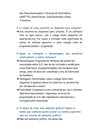 das Telecomunicações e Técnicas de Informática
  (ADETTI): Daniel Neves, José Guimarães e Paulo
  Trezentos.


4. O código do Linux encontra-se disponível para consulta?
 Sim encontra-se disponível para consulta. É um software
  livre ou open source, com o código fonte disponível em
  www.kernel.org• Por vezes, é utilizado como significado de
  núcleo do sistema operativo e como coleção total de
  programas (núcleo + programas).


5. Quais   as   vantagens   e   desvantagens    que   encontras
  relativamente a outros sistemas?
 Desvantagens: Programas do Windows não podem ser
  executados neste S.O. tem de ser utilizada a versão para
  Linux.Pode haver incompatibilidades com hardware mais
  antigo, como tal deve ser consultado o site do fabricante
  do hardware.
 Vantagens: Flexibilidade: como o código fonte está
  disponível, é possível alterá-lo e distribui-lo, permite-lhe
  ser enriquecido e evoluir;
 Fiabilidade: é baseado no Unix conhecido por ser o Sistema
  Operativo mais estável;• Segurança: os erros de
  programação do S.O. são rapidamente descobertos e
  corrigidos pela comunidade


6. O núcleo do Linux tem ambiente gráfico? Quais os
  nomes que conheces param aceder ao sistema operativo
  sem ser através do ambiente gráfico?
 Não tem ambiente gráfico. Os nomes são:
 