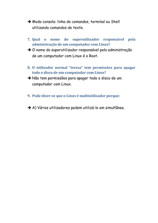  Moda consola: linha de comandos, terminal ou Shell
  utilizando comandos de texto.


7. Qual o nome do superutilizador responsável pela
   administração de um computador com Linux?
 O nome do superutilizador responsável pela administração
  de um computador com Linux é o Root.


8. O utilizador normal “teresa” tem permissões para apagar
   todo o disco de um computador com Linux?
 Não tem permissões para apagar todo o disco de um
  computador com Linux.


9. Pode dizer-se que o Linux é multiutilizador porque:


 A) Vários utilizadores podem utilizá-lo em simultâneo.
 
