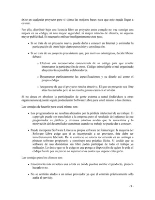 éxito en cualquier proyecto pero sí sienta las mejores bases para que esto pueda llegar a
ocurrir.

Por ello, distribuir bajo una licencia libre un proyecto antes cerrado no trae consigo una
mejora en su código, ni una mayor seguridad, ni mayor número de clientes, ni siquiera
mayor publicidad. Es necesario enfocar inteligentemente este paso.

       Si se trata de un proyecto nuevo, puede darlo a conocer en Internet y estimular la
        participación de otros bajo cierto patrocinio y coordinación.

       Si se trata de un proyecto preexistente que, por motivos estratégicos, decide liberar
        deberá:

             o   Efectuar una reconversión concienzuda de su código para que resulte
                  interesante la participación de otros. Código ininteligible o mal organizado
                  ahuyentarán a posibles colaboradores.

             o   Documentar perfectamente las especificaciones y su diseño así como el
                  propio código.

             o   Asegurarse de que el proyecto resulta atractivo. El que un proyecto sea libre
                  atrae las miradas pero si no resulta goloso caerá en el olvido.

Si no desea en absoluto la participación de gente externa a usted (individuos u otras
organizaciones) puede seguir produciendo Software Libre para usted mismo o los clientes.

Las ventajas de hacerlo para usted mismo son:

       Los programadores no resultan alienados por la pérdida intelectual de su trabajo: El
        copyright puede ser transferido a la empresa pero el resultado del esfuerzo de ese
        programador es público y diversos estudios avalan que la autoestima y la
        motivación del desarrollador aumentan cuando su trabajo se puede dar a conocer.

       Puede incorporar Software Libre a su propio software de forma legal: la mayoría del
        Software Libre exige que si es incorporado a un proyecto, éste debe ser
        inmediatamente liberado. De lo contrario se estaría incurriendo en un análogo a
        piratear software propietario y constituye una práctica ilícita. Si decide que su
        software de uso doméstico sea libre podrá participar de todo el trabajo ya
        realizado. Lo único que se le exige es que ponga a disposición de quien lo pida el
        código fuente por un precio no superior a los costes que supone entregarlo.

Las ventajas para los clientes son:

       Encontrarán más atractiva una oferta en donde puedan auditar el producto, planeen
        hacerlo o no.

       No se sentirán atados a un único proveedor ya que el contrato prácticamente sólo
        atañe al servicio.

                                                                                          -9-
 