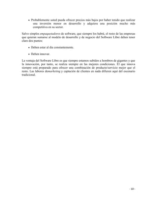 Probablemente usted pueda ofrecer precios más bajos por haber tenido que realizar
        una inversión menor en desarrollo y adquiera una posición mucho más
        competitiva en su sector.

Salvo simples empaquetadores de software, que siempre los habrá, el resto de las empresas
que quieran sumarse al modelo de desarrollo y de negocio del Software Libre deben tener
claro dos puntos:

       Deben estar al día constantemente.

       Deben innovar.

La ventaja del Software Libre es que siempre estamos subidos a hombros de gigantes y que
la innovación, por tanto, se realiza siempre en las mejores condiciones. El que innova
siempre está preparado para ofrecer una combinación de producto/servicio mejor que el
resto. Las labores demarketing y captación de clientes en nada difieren aquí del escenario
tradicional.




                                                                                     - 10 -
 