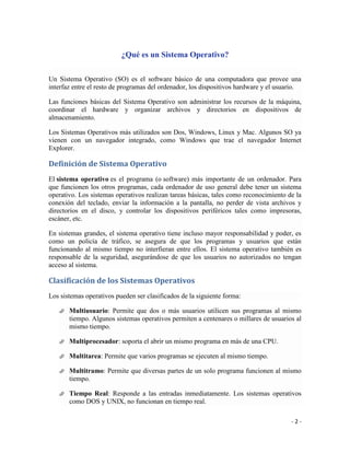 ¿Qué es un Sistema Operativo?

Un Sistema Operativo (SO) es el software básico de una computadora que provee una
interfaz entre el resto de programas del ordenador, los dispositivos hardware y el usuario.

Las funciones básicas del Sistema Operativo son administrar los recursos de la máquina,
coordinar el hardware y organizar archivos y directorios en dispositivos de
almacenamiento.

Los Sistemas Operativos más utilizados son Dos, Windows, Linux y Mac. Algunos SO ya
vienen con un navegador integrado, como Windows que trae el navegador Internet
Explorer.

Definición de Sistema Operativo
El sistema operativo es el programa (o software) más importante de un ordenador. Para
que funcionen los otros programas, cada ordenador de uso general debe tener un sistema
operativo. Los sistemas operativos realizan tareas básicas, tales como reconocimiento de la
conexión del teclado, enviar la información a la pantalla, no perder de vista archivos y
directorios en el disco, y controlar los dispositivos periféricos tales como impresoras,
escáner, etc.

En sistemas grandes, el sistema operativo tiene incluso mayor responsabilidad y poder, es
como un policía de tráfico, se asegura de que los programas y usuarios que están
funcionando al mismo tiempo no interfieran entre ellos. El sistema operativo también es
responsable de la seguridad, asegurándose de que los usuarios no autorizados no tengan
acceso al sistema.

Clasificación de los Sistemas Operativos
Los sistemas operativos pueden ser clasificados de la siguiente forma:

      Multiusuario: Permite que dos o más usuarios utilicen sus programas al mismo
       tiempo. Algunos sistemas operativos permiten a centenares o millares de usuarios al
       mismo tiempo.

      Multiprocesador: soporta el abrir un mismo programa en más de una CPU.

      Multitarea: Permite que varios programas se ejecuten al mismo tiempo.

      Multitramo: Permite que diversas partes de un solo programa funcionen al mismo
       tiempo.

      Tiempo Real: Responde a las entradas inmediatamente. Los sistemas operativos
       como DOS y UNIX, no funcionan en tiempo real.

                                                                                       -2-
 