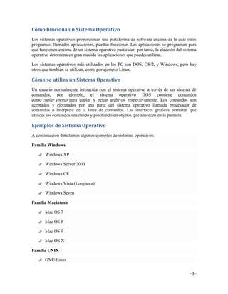 Cómo funciona un Sistema Operativo
Los sistemas operativos proporcionan una plataforma de software encima de la cual otros
programas, llamados aplicaciones, puedan funcionar. Las aplicaciones se programan para
que funcionen encima de un sistema operativo particular, por tanto, la elección del sistema
operativo determina en gran medida las aplicaciones que puedes utilizar.

Los sistemas operativos más utilizados en los PC son DOS, OS/2, y Windows, pero hay
otros que también se utilizan, como por ejemplo Linux.

Cómo se utiliza un Sistema Operativo
Un usuario normalmente interactúa con el sistema operativo a través de un sistema de
comandos, por ejemplo, el sistema operativo DOS contiene comandos
como copiar ypegar para copiar y pegar archivos respectivamente. Los comandos son
aceptados y ejecutados por una parte del sistema operativo llamada procesador de
comandos o intérprete de la línea de comandos. Las interfaces gráficas permiten que
utilices los comandos señalando y pinchando en objetos que aparecen en la pantalla.

Ejemplos de Sistema Operativo
A continuación detallamos algunos ejemplos de sistemas operativos:

Familia Windows

      Windows XP

      Windows Server 2003

      Windows CE

      Windows Vista (Longhorn)

      Windows Seven

Familia Macintosh

      Mac OS 7

      Mac OS 8

      Mac OS 9

      Mac OS X

Familia UNIX

      GNU/Linux


                                                                                       -3-
 