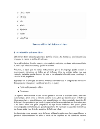    GNU / Hurd

      HP-UX

      Irix

      Minix

      System V

      Solaris

      UnixWare


                        Breve análisis del Software Linux


1 Introducción software libre
El Software Libre aplica los principios de libre acceso a las fuentes de conocimiento que
propugna la ciencia al ámbito del software.

Es un «Usted tiene derecho a saber» concretado formalmente en donde sabemos quién es
«Usted», qué «derechos» tiene y qué ha de «saber».

Así pues, al igual que en ciencia toda persona que se lo proponga puede acceder al
conocimiento patrimonio de todos, en el Software Libre no existen trabas para que
cualquier individuo pueda disponer de toda la enciclopedia informática que constituye el
corazón de los programas.

Siguiendo con la analogía, en ciencia podemos considerar que el compartir los resultados
de nuestras investigaciones y colaborar en otras es mejor:

       Epistemológicamente, o bien

       Éticamente.

La segunda aproximación, la que ve una ganancia ética en el Software Libre, tiene una
clara ventaja a priori sobre la primera; siempre existe. ¿Por qué decimos esto? El Software
Libre, como tal, es una definición, pero una definición no ofrece resultados tangibles. El
Software Libre podrá decir que puede compartir el software creado bajo sus directrices pero
si no tiene a nadie con quién compartirlo no deja de ser Software Libre, puesto que en
potencia puede compartirse y, ya que el depositario del copyright ha decidido utilizarlo de
esa forma, será a vista de todos una pieza de Software Libre.

Su disposición como autor de cierto Software, a liberarlo según unas directrices «libres», le
garantiza inmediatamente un punto a favor en el conjunto de las conductas sociales

                                                                                         -4-
 