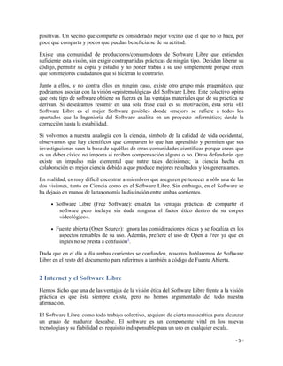 positivas. Un vecino que comparte es considerado mejor vecino que el que no lo hace, por
poco que comparta y pocos que puedan beneficiarse de su actitud.

Existe una comunidad de productores/consumidores de Software Libre que entienden
suficiente esta visión, sin exigir contrapartidas prácticas de ningún tipo. Deciden liberar su
código, permitir su copia y estudio y no poner trabas a su uso simplemente porque creen
que son mejores ciudadanos que si hicieran lo contrario.

Junto a ellos, y no contra ellos en ningún caso, existe otro grupo más pragmático, que
podríamos asociar con la visión «epistemológica» del Software Libre. Este colectivo opina
que este tipo de software obtiene su fuerza en las ventajas materiales que de su práctica se
derivan. Si deseáramos resumir en una sola frase cuál es su motivación, ésta sería «El
Software Libre es el mejor Software posible» donde «mejor» se refiere a todos los
apartados que la Ingeniería del Software analiza en un proyecto informático; desde la
corrección hasta la estabilidad.

Si volvemos a nuestra analogía con la ciencia, símbolo de la calidad de vida occidental,
observamos que hay científicos que comparten lo que han aprendido y permiten que sus
investigaciones sean la base de aquéllas de otras comunidades científicas porque creen que
es un deber cívico no importa si reciben compensación alguna o no. Otros defenderán que
existe un impulso más elemental que nutre tales decisiones; la ciencia hecha en
colaboración es mejor ciencia debido a que produce mejores resultados y los genera antes.

En realidad, es muy díficil encontrar a miembros que aseguren pertenecer a sólo una de las
dos visiones, tanto en Ciencia como en el Software Libre. Sin embargo, en el Software se
ha dejado en manos de la taxonomía la distinción entre ambas corrientes.

       Software Libre (Free Software): ensalza las ventajas prácticas de compartir el
        software pero incluye sin duda ninguna el factor ético dentro de su corpus
        «ideológico».

       Fuente abierta (Open Source): ignora las consideraciones éticas y se focaliza en los
        aspectos rentables de su uso. Además, prefiere el uso de Open a Free ya que en
        inglés no se presta a confusión1.

Dado que en el día a día ambas corrientes se confunden, nosotros hablaremos de Software
Libre en el resto del documento para referirnos a también a código de Fuente Abierta.


2 Internet y el Software Libre
Hemos dicho que una de las ventajas de la visión ética del Software Libre frente a la visión
práctica es que ésta siempre existe, pero no hemos argumentado del todo nuestra
afirmación.

El Software Libre, como todo trabajo colectivo, requiere de cierta masacrítica para alcanzar
un grado de madurez deseable. El software es un componente vital en los nuevas
tecnologías y su fiabilidad es requisito indispensable para un uso en cualquier escala.

                                                                                          -5-
 