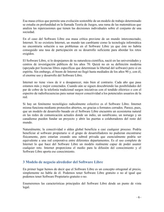 Esa masa crítica que permite una evolución sostenible de un modelo de trabajo determinado
se estudia en profundidad en la llamada Teoría de Juegos, una rama de las matemáticas que
analiza las repercusiones que tienen las decisiones individuales sobre el conjunto de una
sociedad.

En el caso del Software Libre esa masa crítica proviene de un mundo interconectado;
Internet. Si no existiera Internet, un mundo tan cambiante como la tecnología informática
no encontraría solución a sus problemas en el Software Libre ya que éste no habría
conseguido una tasa de participación en su desarrollo suficiente para abordar los retos
exigidos.

El Software Libre, si lo despojamos de su naturaleza científica, nació en las universidades y
centros de investigación públicos de los años 70. Quizá no en su definición moderna
(apoyada por licencias libres específicas que determinan la libertad del software) pero sí en
espíritu. Sin embargo, el boom de Internet no llegó hasta mediados de los años 90 y, con él,
el enorme uso y desarrollo del Software Libre.

Internet no tiene visos de ir a desaparecer, más bien al contrario. Cada año que pasa
estamos más y mejor conectados. Cuando aún se siguen descubriendo las posibilidades del
par de cobre de la telefonía tradicional surgen iniciativas con el tendido eléctrico o con el
espectro de radiofrecuencias para sumar mayor conectividad a los potenciales usuarios de la
red.

Si hay un fenónemo tecnológico radicalmente colectivo es el Software Libre. Internet
misma funciona mediante protocolos abiertos, no gracias a formatos cerrados. Parece, pues,
que un modelo de desarrollo basado en el Software Libre encuentra un ecosistema natural
en las redes de comunicación actuales donde un indio, un surafricano, un noruego y un
canadiense pueden fundar un proyecto y abrir las puertas a colaboradores del resto del
mundo.

Naturalmente, la conectividad o aldea global beneficia a casi cualquier proceso. Podría
beneficiar al software propietario si el grupo de desarrolladores no pudieran encontrarse
físicamente, pero estarían creando una subred privada que esencialmente podría ser
equivalente a una red corporativa entre diferentes departamentos. Es el uso completo de
Internet lo que hace del Software Libre un modelo realmente capaz de poder asumir
cualquier reto. Internet proporciona el medio para la difusión del conocimiento y el
Software Libre aporta ese conocimiento.


3 Modelo de negocio alrededor del Software Libre
En primer lugar hemos de decir que el Software Libre es un concepto ortogonal al precio,
simplemente no habla de él. Podemos tener Software Libre gratuito o no al igual que
podemos tener Software Propietario gratuito o no.

Enumeremos las características principales del Software Libre desde un punto de vista
legal.


                                                                                         -6-
 