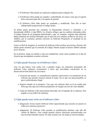 El Software Libre puede ser usado por cualquiera para cualquier fin.

       El Software Libre puede ser copiado y redistribuido sin mayor coste que el soporte
        físico necesario para ello y los gastos de gestión.

       El Software Libre debe poder ser estudiado y modificado. Para ello se hace
        indispensable proporcionar el código fuente.

El último punto presenta dos variantes, la denominada «Fuerte» o «Semilla» y la
denominada «Débil» o «tipo BSD». La «Fuerte» obliga a que los cambios efectuados sobre
el código fuente de un programa determinado y que, en conjunto, originan algo diferente
deban mantener las mismas libertades que el autor de esos cambios recibió en un inicio. La
«Débil», por el contrario, permite convertir en Software Propietario el resultado de las
modificaciones.

Como es fácil de imaginar, la corriente de Software Libre prefiere una lectura «Fuerte» del
último punto mientras que la corriente de Código Abierto acepta la lectura «Débil» además
de la «Fuerte».

En la práctica, elegir un modelo u otro (en realidad hay varios más) resultará en el tipo de
licencia que acompañará a nuestro software.


3.1 Qué puede fracasar en el Software Libre
Una vez que hemos visto cuáles con, a grandes rasgos, los elementos principales del
Software Libre podemos aventurarnos a decir qué actividades comerciales no se
desenvuelven bien dentro de este marco.

       Licencias por puesto: es contradictorio imponer restricciones a la instalación de un
        software que permite (incluso anima) la copia. No es que sea desaconsejable, es
        que es prácticamente ilegal.

       Negocio basado en el producto: Una caja con software libre en él no tendrá más
        éxito que una caja con software propietario sin ningún servicio de valor añadido.

       Copia de Software Libre preexistente decorado con el logotipo de la empresa. Este
        engaño es muy difícil de mantener.


3.2 Qué puede tener éxito en el Software Libre
       Integración: Existe mucho Software Libre especializado que necesita ser puesto en
         orden con sistemas pegamento.

       Adaptación: El Software Libre permite su modificación absoluta, más allá del
        «límite de fábrica». Esta ventaja permite ofrecer soluciones personalizadas con
        una inversión bastante menor. Se suele resumir con «la rueda ya está inventada».

                                                                                        -7-
 