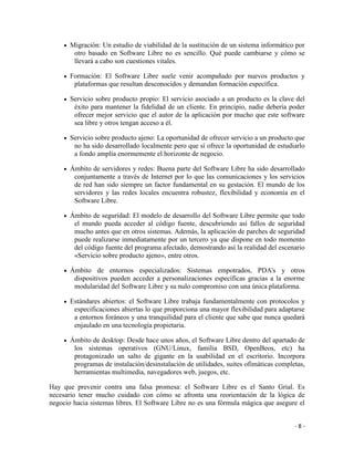 Migración: Un estudio de viabilidad de la sustitución de un sistema informático por
        otro basado en Software Libre no es sencillo. Qué puede cambiarse y cómo se
        llevará a cabo son cuestiones vitales.

       Formación: El Software Libre suele venir acompañado por nuevos productos y
        plataformas que resultan desconocidos y demandan formación específica.

       Servicio sobre producto propio: El servicio asociado a un producto es la clave del
        éxito para mantener la fidelidad de un cliente. En principio, nadie debería poder
        ofrecer mejor servicio que el autor de la aplicación por mucho que este software
        sea libre y otros tengan acceso a él.

       Servicio sobre producto ajeno: La oportunidad de ofrecer servicio a un producto que
        no ha sido desarrollado localmente pero que sí ofrece la oportunidad de estudiarlo
        a fondo amplía enormemente el horizonte de negocio.

       Ámbito de servidores y redes: Buena parte del Software Libre ha sido desarrollado
        conjuntamente a través de Internet por lo que las comunicaciones y los servicios
        de red han sido siempre un factor fundamental en su gestación. El mundo de los
        servidores y las redes locales encuentra robustez, flexibilidad y economía en el
        Software Libre.

       Ámbito de seguridad: El modelo de desarrollo del Software Libre permite que todo
        el mundo pueda acceder al código fuente, descubriendo así fallos de seguridad
        mucho antes que en otros sistemas. Además, la aplicación de parches de seguridad
        puede realizarse inmediatamente por un tercero ya que dispone en todo momento
        del código fuente del programa afectado, demostrando así la realidad del escenario
        «Servicio sobre producto ajeno», entre otros.

       Ámbito de entornos especializados: Sistemas empotrados, PDA's y otros
        dispositivos pueden acceder a personalizaciones específicas gracias a la enorme
        modularidad del Software Libre y su nulo compromiso con una única plataforma.

       Estándares abiertos: el Software Libre trabaja fundamentalmente con protocolos y
        especificaciones abiertas lo que proporciona una mayor flexibilidad para adaptarse
        a entornos foráneos y una tranquilidad para el cliente que sabe que nunca quedará
        enjaulado en una tecnología propietaria.

       Ámbito de desktop: Desde hace unos años, el Software Libre dentro del apartado de
        los sistemas operativos (GNU/Linux, familia BSD, OpenBeos, etc) ha
        protagonizado un salto de gigante en la usabilidad en el escritorio. Incorpora
        programas de instalación/desinstalación de utilidades, suites ofimáticas completas,
        herramientas multimedia, navegadores web, juegos, etc.

Hay que prevenir contra una falsa promesa: el Software Libre es el Santo Grial. Es
necesario tener mucho cuidado con cómo se afronta una reorientación de la lógica de
negocio hacia sistemas libres. El Software Libre no es una fórmula mágica que asegure el


                                                                                       -8-
 