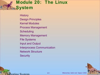 Module 20: The Linux
System
 History
 Design Principles
 Kernel Modules
 Process Management
 Scheduling
 Memory Management
 File Systems
 Input and Output
 Interprocess Communication
 Network Structure
 Security




                     20.1     Silberschatz, Galvin and Gagne ©2002
 