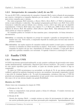 Capítulo 1. Conceitos Gerais                                                     1.3. Família UNIX


1.2.3 Interpretador de comandos (shell ) de um SO
No caso do SO UNIX, o interpretador de comandos é chamado Shell e exerce a função de um programa
que conecta e interpreta os comandos digitados por um usuário. É a interface que o usuário utiliza
para enviar comandos para o sistema.
    Dos vários programas Shell existentes, o Bourne Shell, o Korn Shell e o C Shell se destacam por
serem os mais utilizados e conhecidos. Mas qualquer programador pode fazer o seu Shell. Estes shells
tornaram-se conhecidos pois já vinham com o sistema, exceto o Korn que tinha que ser adquirido
separadamente. O Bourne Shell vinha com o System V e o C Shell com o BSD. O Korn Shell é uma
melhoria do Bourne Shell. Há também o Bash (Bourne Again Shell ). Mais informações sobre estes
shells podem ser vistas no capítulo 4.
    Os comandos podem ser enviados de duas maneiras para o interpretador: de forma interativa e
não-interativa.

Interativa: os comandos são digitados no prompt de comando e passados ao interpretador de co-
     mandos um a um. Neste modo, o computador depende do usuário para executar uma tarefa ou
     próximo comando.

Não-interativa: são usados arquivos de comandos criados pelo usuário (scripts ) para o computador
     executar os comandos na ordem encontrada no arquivo. Neste modo, o computador executa os
     comandos do arquivo um por um e dependendo do término do comando, o script pode checar
     qual será o próximo comando a ser executado. O capítulo 4 descreve a construção de scripts.


1.3 Família UNIX
1.3.1 Sistemas UNIX
O UNIX é um sistema operacional multitarefa, ou seja, permite a utilização do processador entre várias
tarefas simultaneamente, multiusuário, disponível para diversos hardwares. Ele possui a capacidade
de criar opções especícas para cada usuário, as quais são ativadas quando o usuário se loga ao
computador.
    As raízes do UNIX encontraram-se na necessidade, na década de 70, de um sistema multitarefa
conável e aplicável ao ambiente dominante na época, um mainframe (um grande computador central)
e uma série de terminais ligados a ele. No meio da programação, costuma-se dizer que o UNIX foi
projetado por programadores para programadores já que possui certas características desejadas por
eles como o de ser um sistema simples com grande exibilidade.

Histórico do UNIX
Abaixo temos um cronograma da criação do UNIX:

   • Décadas de 40 e 50:
     Todos os computadores eram pessoais quanto a forma de utilização. O usuário reservava um
     horário para utilizá-lo.

   • Década de 60:
     Através dos sistemas Batch , o usuário enviava ao centro de processamento de dados um job
     em cartões perfurados para que esse fosse processado pelo computador. Aproximadamente uma

Universidade Federal Fluminense                   5                                      PETTELE)))
 