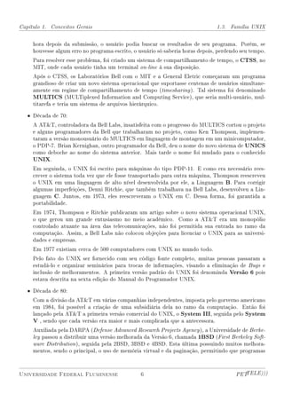 Capítulo 1. Conceitos Gerais                                                    1.3. Família UNIX


     hora depois da submissão, o usuário podia buscar os resultados de seu programa. Porém, se
     houvesse algum erro no programa escrito, o usuário só saberia horas depois, perdendo seu tempo.
     Para resolver esse problema, foi criado um sistema de compartilhamento de tempo, o CTSS, no
     MIT, onde cada usuário tinha um terminal on-line à sua disposição.
     Após o CTSS, os Laboratórios Bell com o MIT e a General Eletric começaram um programa
     grandioso de criar um novo sistema operacional que suportasse centenas de usuários simultane-
     amente em regime de compartilhamento de tempo (timesharing ). Tal sistema foi denominado
     MULTICS (MULTiplexed Information and Computing Service), que seria multi-usuário, mul-
     titarefa e teria um sistema de arquivos hierárquico.

   • Década de 70:
     A ATT, controladora da Bell Labs, insatisfeita com o progresso do MULTICS cortou o projeto
     e alguns programadores da Bell que trabalharam no projeto, como Ken Thompson, implemen-
     taram a versão monousuário do MULTICS em linguagem de montagem em um minicomputador,
     o PDP-7. Brian Kernighan, outro programador da Bell, deu o nome do novo sistema de UNICS
     como deboche ao nome do sistema anterior. Mais tarde o nome foi mudado para o conhecido
     UNIX.
     Em seguinda, o UNIX foi escrito para máquinas do tipo PDP-11. E como era necessário rees-
     crever o sistema toda vez que ele fosse transportado para outra máquina, Thompson reescreveu
     o UNIX em uma linguagem de alto nível desenvolvida por ele, a Linguagem B. Para corrigir
     algumas imperfeições, Denni Ritchie, que também trabalhava na Bell Labs, desenvolveu a Lin-
     guagem C. Juntos, em 1973, eles reescreveram o UNIX em C. Dessa forma, foi garantida a
     portabilidade.
     Em 1974, Thompson e Ritchie publicaram um artigo sobre o novo sistema operacional UNIX,
     o que gerou um grande entusiasmo no meio acadêmico. Como a ATT era um monopólio
     controlado atuante na área das telecomunicações, não foi permitida sua entrada no ramo da
     computação. Assim, a Bell Labs não colocou objeções para licenciar o UNIX para as universi-
     dades e empresas.
     Em 1977 existiam cerca de 500 computadores com UNIX no mundo todo.
     Pelo fato do UNIX ser fornecido com seu código fonte completo, muitas pessoas passaram a
     estudá-lo e organizar seminários para trocas de informações, visando a eliminação de Bugs e
     inclusão de melhoramentos. A primeira versão padrão do UNIX foi denominda Versão 6 pois
     estava descrita na sexta edição do Manual do Programador UNIX.

   • Década de 80:
     Com a divisão da ATT em várias companhias independentes, imposta pelo gorverno americano
     em 1984, foi possível a criação de uma subsidiária dela no ramo da computação. Então foi
     lançado pela ATT a primeira versão comercial do UNIX, o System III, seguida pelo System
     V , sendo que cada versão era maior e mais complicada que a antecessora.
     Auxiliada pela DARPA (Defense Advanced Research Projects Agency ), a Universidade de Berke-
     ley passou a distribuir uma versão melhorada da Versão 6, chamada 1BSD (First Berkeley Soft-
     ware Distribution ), seguida pela 2BSD, 3BSD e 4BSD. Esta última possuindo muitos melhora-
     mentos, sendo o principal, o uso de memória virtual e da paginação, permitindo que programas



Universidade Federal Fluminense                  6                                     PETTELE)))
 