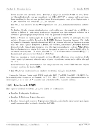 Capítulo 1. Conceitos Gerais                                                   1.3. Família UNIX


     fossem maiores que a memória física. Também, a ligação de máquinas UNIX em rede, desen-
     volvida em Berkeley, fez com que o padrão de rede BSD, o TCP/IP, se tornasse padrão universal.
     Essas modicações zeram com que fabricantes de computadores, como a Sun Microsystems e
     a DEC, baseassem suas versões no UNIX de Berkeley.
     Em 1984 já existiam cerca de 100.000 computadores com UNIX rodando em diferentes platafor-
     mas.
     No nal da década, estavam circulando duas versões diferentes e incompatíveis, a 4.3BSD e o
     System V Release 3. Isso tornou praticamente impossível aos fornecedores de software ter a
     certeza de que seus programas pudessem rodar em qualquer sistema UNIX.
     Então, o Comitê de Padronização do IEEE fez a primeira tentativa de unicação dos dois
     padrões. O nome escolhido do projeto foi POSIX (Portable Operating System). Foi criado
     após grandes discussões o padrão denominado 1003.1, contendo a interseção das características
     tanto da 4.3 BSD quanto do System V. Porém, um consórcio, denominado OSF (Open Software
     Foundation ), foi formado principalmente pela IBM (que comercializava o sistema AIX ), DEC,
     Hewlett-Packard com o intuito de formar um sistema de acordo com o padrão 1003.1, além de
     características adicionais. Em reação, em 1988 a ATT e Sun se unem no consórcio UI (UNIX
     International) para desenvolver Solaris e UNIXWare.
     Com isso, passaram a existir, novamente, versões diferentes oferecidas pelos consórcios, tendo
     como característica comum o fato de serem grandes e complexas, contrariando a idéia principal
     do UNIX
     Uma tentativa de fuga desses sistemas foi a criação de uma nova versão UNIX-like mais simples
     e menor, o sistema do tipo MINIX.

   • Em 1997, foram vendidos cerca de 4 milhões de sistemas UNIX no mundo todo.

    Alguns dos Sistemas Operacionais UNIX atuais são: BSD (FreeBSD, OpenBSD e NetBSD), So-
laris (anteriormente conhecido por SunOS), IRIX, AIX, HP-UX, Tru64, Linux (nas suas milhares de
distribuições), e até o Mac OS X (baseado num kernel Mach BSD chamado Darwin).

1.3.2 Interfaces do UNIX
Há 3 tipos de interface do sistema UNIX que podem ser identicadas:

   • Interface de chamadas de sistema;

   • Interface de biblioteca de procedimentos;

   • Interface formada pelo conjunto de programas utilitários, considerada erroneamente por alguns
     usuários como sendo a verdadeira interface do UNIX.




Universidade Federal Fluminense                  7                                     PETTELE)))
 