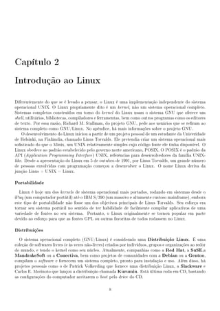 Capítulo 2
Introdução ao Linux

Diferentemente do que se é levado a pensar, o Linux é uma implementação independente do sistema
operacional UNIX. O Linux propriamente dito é um kernel, não um sistema operacional completo.
Sistemas completos construídos em torno do kernel do Linux usam o sistema GNU que oferece um
shell, utilitários, bibliotecas, compiladores e ferramentas, bem como outros programas como os editores
de texto. Por essa razão, Richard M. Stallman, do projeto GNU, pede aos usuários que se reram ao
sistema completo como GNU/Linux. No apêndice, há mais informações sobre o projeto GNU.
    O desenvolvimento do Linux iniciou a partir de um projeto pessoal de um estudante da Univeridade
de Helsinki, na Finlândia, chamado Linus Torvalds. Ele pretendia criar um sistema operacional mais
sosticado do que o Minix, um UNIX relativamente simples cujo código fonte ele tinha disponível. O
Linux obedece ao padrão estabelecido pelo governo norte americano, POSIX. O POSIX é o padrão da
API (Application Programming Interface ) UNIX, referências para desenvolvedores da família UNIX-
like. Desde a apresentação do Linux em 5 de outubro de 1991, por Linus Torvalds, um grande número
de pessoas envolvidas com programação começou a desenvolver o Linux. O nome Linux deriva da
junção Linus + UNIX = Linux.

Portabilidade
  Linux é hoje um dos kernels de sistema operacional mais portados, rodando em sistemas desde o
iPaq (um computador portátil) até o IBM S/390 (um massivo e altamente custoso mainframe), embora
este tipo de portabilidade não fosse um dos objetivos principais de Linus Torvalds. Seu esforço era
tornar seu sistema portátil no sentido de ter habilidade de facilmente compilar aplicativos de uma
variedade de fontes no seu sistema. Portanto, o Linux originalmente se tornou popular em parte
devido ao esforço para que as fontes GPL ou outras favoritas de todos rodassem no Linux.

Distribuições
  O sistema operacional completo (GNU/Linux) é considerado uma Distribuição Linux. É uma
coleção de softwares livres (e às vezes não-livres) criados por indivíduos, grupos e organizações ao redor
do mundo, e tendo o kernel como seu núcleo. Atualmente, companhias como a Red Hat, a SuSE,a
MandrakeSoft ou a Conectiva, bem como projetos de comunidades com a Debian ou a Gentoo,
compilam o software e fornecem um sistema completo, pronto para instalação e uso. Além disso, há
projetos pessoais como o de Patrick Volkerding que fornece uma distribuição Linux, a Slackware e
Carlos E. Morinoto que lançou a distribuição chamada Kurumin. Está última roda em CD, bastando
as congurações do computador aceitarem o boot pelo drive do CD.

                                                    8
 