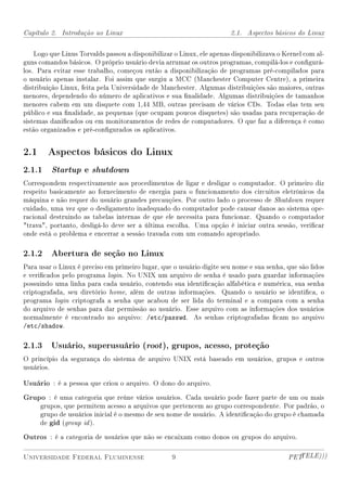 Capítulo 2. Introdução ao Linux                                        2.1. Aspectos básicos do Linux


    Logo que Linus Torvalds passou a disponibilizar o Linux, ele apenas disponibilizava o Kernel com al-
guns comandos básicos. O próprio usuário devia arrumar os outros programas, compilá-los e congurá-
los. Para evitar esse trabalho, começou então a disponibilização de programas pré-compilados para
o usuário apenas instalar. Foi assim que surgiu a MCC (Manchester Computer Centre), a primeira
distribuição Linux, feita pela Universidade de Manchester. Algumas distribuições são maiores, outras
menores, dependendo do número de aplicativos e sua nalidade. Algumas distribuições de tamanhos
menores cabem em um disquete com 1,44 MB, outras precisam de vários CDs. Todas elas tem seu
público e sua nalidade, as pequenas (que ocupam poucos disquetes) são usadas para recuperação de
sistemas danicados ou em monitoramentos de redes de computadores. O que faz a diferença é como
estão organizados e pré-congurados os aplicativos.


2.1 Aspectos básicos do Linux
2.1.1    Startup e shutdown
Correspondem respectivamente aos procedimentos de ligar e desligar o computador. O primeiro diz
respeito basicamente ao fornecimento de energia para o funcionamento dos circuitos eletrônicos da
máquina e não requer do usuário grandes precauções. Por outro lado o processo de Shutdown requer
cuidado, uma vez que o desligamento inadequado do computador pode causar danos ao sistema ope-
racional destruindo as tabelas internas de que ele necessita para funcionar. Quando o computador
trava, portanto, desligá-lo deve ser a última escolha. Uma opção é iniciar outra sessão, vericar
onde está o problema e encerrar a sessão travada com um comando apropriado.

2.1.2 Abertura de seção no Linux
Para usar o Linux é preciso em primeiro lugar, que o usuário digite seu nome e sua senha, que são lidos
e vericados pelo programa login. No UNIX um arquivo de senha é usado para guardar informações
possuindo uma linha para cada usuário, contendo sua identicação alfabética e numérica, sua senha
criptografada, seu diretório home, além de outras informações. Quando o usuário se identica, o
programa login criptografa a senha que acabou de ser lida do terminal e a compara com a senha
do arquivo de senhas para dar permissão ao usuário. Esse arquivo com as informações dos usuários
normalmente é encontrado no arquivo: /etc/passwd. As senhas criptografadas cam no arquivo
/etc/shadow.

2.1.3 Usuário, superusuário (root ), grupos, acesso, proteção
O princípio da segurança do sistema de arquivo UNIX está baseado em usuários, grupos e outros
usuários.

Usuário : é a pessoa que criou o arquivo. O dono do arquivo.
Grupo : é uma categoria que reúne vários usuários. Cada usuário pode fazer parte de um ou mais
     grupos, que permitem acesso a arquivos que pertencem ao grupo correspondente. Por padrão, o
     grupo de usuários inicial é o mesmo de seu nome de usuário. A identicação do grupo é chamada
     de gid (group id ).

Outros : é a categoria de usuários que não se encaixam como donos ou grupos do arquivo.

Universidade Federal Fluminense                    9                                       PETTELE)))
 