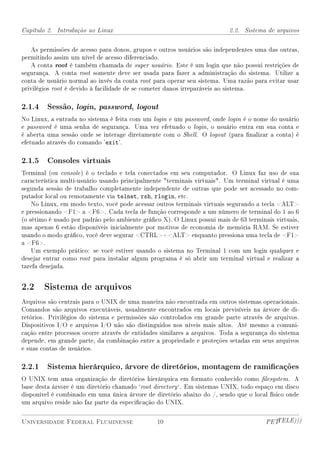 Capítulo 2. Introdução ao Linux                                           2.2. Sistema de arquivos


    As permissões de acesso para donos, grupos e outros usuários são independentes uma das outras,
permitindo assim um nível de acesso diferenciado.
    A conta root é também chamada de super usuário. Este é um login que não possui restrições de
segurança. A conta root somente deve ser usada para fazer a administração do sistema. Utilize a
conta de usuário normal ao invés da conta root para operar seu sistema. Uma razão para evitar usar
privilégios root é devido à facilidade de se cometer danos irreparáveis ao sistema.

2.1.4 Sessão, login, password, logout
No Linux, a entrada no sistema é feita com um login e um password, onde login é o nome do usuário
e password é uma senha de segurança. Uma vez efetuado o login, o usuário entra em sua conta e
é aberta uma sessão onde se interage diretamente com o Shell. O logout (para nalizar a conta) é
efetuado através do comando 'exit'.

2.1.5 Consoles virtuais
Terminal (ou console ) é o teclado e tela conectados em seu computador. O Linux faz uso de sua
característica multi-usuário usando principalmente terminais virtuais. Um terminal virtual é uma
segunda sessão de trabalho completamente independente de outras que pode ser acessado no com-
putador local ou remotamente via telnet, rsh, rlogin, etc.
    No Linux, em modo texto, você pode acessar outros terminais virtuais segurando a tecla ALT
e pressionando F1 a F6. Cada tecla de função corresponde a um número de terminal do 1 ao 6
(o sétimo é usado por padrão pelo ambiente gráco X). O Linux possui mais de 63 terminais virtuais,
mas apenas 6 estão disponíveis inicialmente por motivos de economia de memória RAM. Se estiver
usando o modo gráco, você deve segurar CTRL+ALT enquanto pressiona uma tecla de F1
a F6.
    Um exemplo prático: se você estiver usando o sistema no Terminal 1 com um login qualquer e
desejar entrar como root para instalar algum programa é só abrir um terminal virtual e realizar a
tarefa desejada.


2.2 Sistema de arquivos
Arquivos são centrais para o UNIX de uma maneira não encontrada em outros sistemas operacionais.
Comandos são arquivos executáveis, usualmente encontrados em locais previsíveis na árvore de di-
retórios. Privilégios do sistema e permissões são controlados em grande parte através de arquivos.
Dispositivos I/O e arquivos I/O não são distinguidos nos níveis mais altos. Até mesmo a comuni-
cação entre processos ocorre através de entidades similares a arquivos. Toda a segurança do sistema
depende, em grande parte, da combinação entre a propriedade e proteções setadas em seus arquivos
e suas contas de usuários.

2.2.1 Sistema hierárquico, árvore de diretórios, montagem de ramicações
O UNIX tem uma organização de diretórios hierárquica em formato conhecido como lesystem . A
base desta árvore é um diretório chamado `root directory `. Em sistemas UNIX, todo espaço em disco
disponível é combinado em uma única árvore de diretório abaixo do /, sendo que o local físico onde
um arquivo reside não faz parte da especicação do UNIX.


Universidade Federal Fluminense                 10                                     PETTELE)))
 