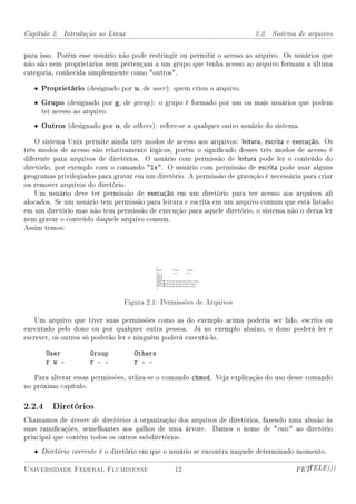 Capítulo 2. Introdução ao Linux                                           2.2. Sistema de arquivos


para isso. Porém esse usuário não pode restringir ou permitir o acesso ao arquivo. Os usuários que
não são nem proprietários nem pertençam a um grupo que tenha acesso ao arquivo formam a última
categoria, conhecida simplesmente como outros.

   • Proprietário (designado por u, de user ): quem criou o arquivo.

   • Grupo (designado por g, de group ): o grupo é formado por um ou mais usuários que podem
     ter acesso ao arquivo.

   • Outros (designado por o, de others ): refere-se a qualquer outro usuário do sistema.

    O sistema Unix permite ainda três modos de acesso aos arquivos: leitura, escrita e execução. Os
três modos de acesso são relativamente lógicos, porém o signicado desses três modos de acesso é
diferente para arquivos de diretórios. O usuário com permissão de leitura pode ler o conteúdo do
diretório, por exemplo com o comando ls. O usuário com permissão de escrita pode usar alguns
programas privilegiados para gravar em um diretório. A permissão de gravação é necessária para criar
ou remover arquivos do diretório.
    Um usuário deve ter permissão de execução em um diretório para ter acesso aos arquivos ali
alocados. Se um usuário tem permissão para leitura e escrita em um arquivo comum que está listado
em um diretório mas não tem permissão de execução para aquele diretório, o sistema não o deixa ler
nem gravar o conteúdo daquele arquivo comum.
Assim temos:




                                Figura 2.1: Permissões de Arquivos

    Um arquivo que tiver suas permissões como as do exemplo acima poderia ser lido, escrito ou
executado pelo dono ou por qualquer outra pessoa. Já no exemplo abaixo, o dono poderá ler e
escrever, os outros só poderão ler e ninguém poderá executá-lo.

       User          Group         Others
       r w -         r - -         r - -

   Para alterar essas permissões, utliza-se o comando chmod. Veja explicação do uso desse comando
no próximo capítulo.

2.2.4 Diretórios
Chamamos de árvore de diretórios à organização dos arquivos de diretórios, fazendo uma alusão às
suas ramicações, semelhantes aos galhos de uma árvore. Damos o nome de raiz  ao diretório
principal que contém todos os outros subdiretórios.

   • Diretório corrente é o diretório em que o usuário se encontra naquele determinado momento.

Universidade Federal Fluminense                 12                                      PETTELE)))
 