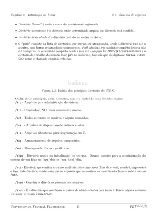 Capítulo 2. Introdução ao Linux                                              2.2. Sistema de arquivos


   • Diretório home é onde a conta do usuário está registrada.

   • Diretório ascendente é o diretório onde determinado arquivo ou diretório está contido.

   • Diretório descendente é o diretório contido em outro diretório.

   • O path  consiste na lista de diretórios que precisa ser atravessada, desde o diretório raiz até o
     arquivo, com barras separando os componentes. Path absoluto é o caminho completo desde a raiz
     até o arquivo. Se o caminho completo desde a raiz até o arquivo for /UFF/pet/cursos/Linux e o
     diretório de trabalho do usuário fosse pet no momento, bastaria que ele digitasse cursos/Linux.
     Este nome é chamado caminho relativo.




                        Figura 2.2: Padrão dos principais diretórios do UNIX.

   Os diretórios principais, além de outros, com seu conteúdo estão listados abaixo:
   /etc - Arquivos para administração do sistema.

   /bin - Comandos UNIX mais comumente usados.

   /usr - Todas as contas de usuários e alguns comandos.

   /dev - Arquivos de dispositivos de entrada e saída.

   /lib - Arquivos bibliotecas para programação em C.

   /tmp - Armazenamento de arquivos temporários.

   /mmt - Montagem de discos e periféricos.

    /sbin - Diretório usado na inicialização do sistema. Demais pacotes para a administração do
sistema devem car em /usr/sbin ou /usr/local/sbin.

    /var - Diretório que contém arquivos variáveis, tais como spool (las de e-mail, crontab, impressão)
e logs. Este diretório existe para que os arquivos que necessitem ser modicados quem nele e não no
/usr.

   /home - Contém os diretórios pessoais dos usuários.

   /root - É o diretório que contém os arquivos do administrador (seu home ). Porém alguns sistemas
Unix-like utilizam /home/root.



Universidade Federal Fluminense                   13                                       PETTELE)))
 