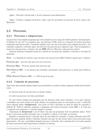 Capítulo 2. Introdução ao Linux                                                        2.3. Processos


   /proc - Diretório virtual onde o kernel armazena suas informações.

   /boot - Contém a imagem do kernel e tudo o que for necessário ao processo de boot, menos con-
gurações.



2.3 Processos
2.3.1 Processos e subprocessos
Um processo é um simples programa que está rodando em seu espaço de endereçamento virtual próprio.
É distinto de um 'job ' ou comando, que, em sistemas UNIX, pode ser composto de muitos processos
realizando uma única tarefa. Comandos simples como `ls' são executados como simples processos. Um
comando composto, contendo pipes, irá executar um processo por segmento pipe. Para acompanhar o
status de cada processo o sistema cria um PID (Process ID) para cada processo aberto.
    Existem elementos chamados guias de controle de execução que ajudam a controlar a execução do
programa.

Fork : é a chamada de sistema cuja execução cria um processo (lho) idêntico àquele que o chamou.
Processo pai : processo que gera um novo processo.
Processo lho : Processo gerado pelo processo pai.
Pid (Process ID) : é um número que identica unicamente cada processo e é usado para referir-se
     a ele.

PPid (Parent Process ID ) : é o Pid do processo pai.

2.3.2 Controle de processos
Aqui serão apresentados alguns tópicos que permitirão ao usuário realizar algumas tarefas interessantes
como:

   • executar mais de um processo ao mesmo tempo;

   • rodar um processo em baixa prioridade.

    Se você estiver usando um programa que irá demorar muito para terminar e você quer começar
a trabalhar em outra tarefa você pode chamar seu programa para ser executado no que é conhecido
como segundo plano (background ). Isso pode ser feito colocando no nal da linha de comando o
símbolo `'. Pode-se também, enquanto o programa está sendo executado, teclar CTRL + Z. Com isso
o comando será suspenso e o sistema largará o prompt.
    Chamamos de foreground o ato de fazer com que um programa rode em primeiro plano. Neste
modo os processos podem interagir com os usuários e exibem a execução no monitor.
    Quando o comando nice é colocado antes de uma linha de comando, o tempo dedicado pela CPU
para execução daquela tarefa é reduzido, fazendo com que ele não atrase tanto outros processos mais
importantes. Ou seja, a prioridade daquele processo é reduzida. Esse comando deve ser usado quando
há outros processos mais importantes rodando no sistema.

Universidade Federal Fluminense                   14                                      PETTELE)))
 