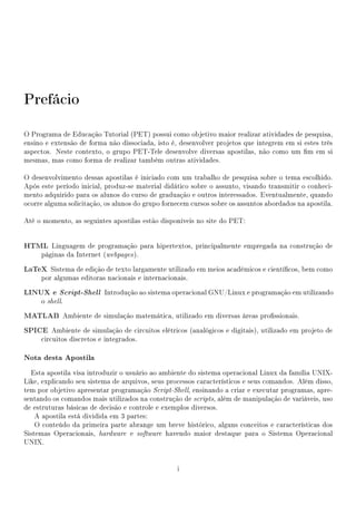 Prefácio

O Programa de Educação Tutorial (PET) possui como objetivo maior realizar atividades de pesquisa,
ensino e extensão de forma não dissociada, isto é, desenvolver projetos que integrem em si estes três
aspectos. Neste contexto, o grupo PET-Tele desenvolve diversas apostilas, não como um m em si
mesmas, mas como forma de realizar também outras atividades.

O desenvolvimento dessas apostilas é iniciado com um trabalho de pesquisa sobre o tema escolhido.
Após este período inicial, produz-se material didático sobre o assunto, visando transmitir o conheci-
mento adquirido para os alunos do curso de graduação e outros interessados. Eventualmente, quando
ocorre alguma solicitação, os alunos do grupo fornecem cursos sobre os assuntos abordados na apostila.

Até o momento, as seguintes apostilas estão disponíveis no site do PET:


HTML Linguagem de programação para hipertextos, principalmente empregada na construção de
     páginas da Internet (webpages ).

LaTeX Sistema de edição de texto largamente utilizado em meios acadêmicos e cientícos, bem como
     por algumas editoras nacionais e internacionais.

LINUX e Script-Shell Introdução ao sistema operacional GNU/Linux e programação em utilizando
     o shell.

MATLAB Ambiente de simulação matemática, utilizado em diversas áreas prossionais.
SPICE Ambiente de simulação de circuitos elétricos (analógicos e digitais), utilizado em projeto de
     circuitos discretos e integrados.

Nota desta Apostila
  Esta apostila visa introduzir o usuário ao ambiente do sistema operacional Linux da família UNIX-
Like, explicando seu sistema de arquivos, seus processos característicos e seus comandos. Além disso,
tem por objetivo apresentar programação Script-Shell, ensinando a criar e executar programas, apre-
sentando os comandos mais utilizados na construção de scripts, além de manipulação de variáveis, uso
de estruturas básicas de decisão e controle e exemplos diversos.
    A apostila está dividida em 3 partes:
    O conteúdo da primeira parte abrange um breve histórico, alguns conceitos e características dos
Sistemas Operacionais, hardware e software havendo maior destaque para o Sistema Operacional
UNIX.


                                                  i
 