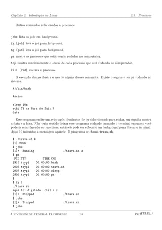 Capítulo 2. Introdução ao Linux                                                        2.3. Processos


   Outros comandos relacionados a processos:


jobs lista os jobs em background.
fg [job] leva o job para foreground.
bg [job] leva o job para background.
ps mostra os processos que estão sendo rodados no computador.
top mostra continuamente o status de cada processo que está rodando no computador.
kill [Pid] encerra o processo.

    O exemplo abaixo ilustra o uso de alguns desses comandos. Existe o seguinte script rodando no
sistema:

 #!/bin/bash

 #Aviso

 sleep 10m
 echo Tá na Hora de Sair!!
 date

   Este programa emite um aviso após 10 minutos de ter sido colocado para rodar, em seguida mostra
a data e a hora. Não teria sentido deixar esse programa rodando travando o terminal enquanto você
poderia estar fazendo outras coisas, então ele pode ser colocado em background para liberar o terminal.
Após 10 minuntos a mensagem aparece. O programa se chama trava.sh.

 $ ./trava.sh 
 [1] 2906
 $ jobs
 [1]+ Running                  ./trava.sh 
 $ ps
  PID TTY          TIME CMD
 1916 ttyp1    00:00:00 bash
 2906 ttyp1    00:00:00 trava.sh
 2907 ttyp1    00:00:00 sleep
 2909 ttyp1    00:00:00 ps
 $
 $ fg 1
 ./trava.sh
 aqui foi digitado: ctrl + z
 [1]+ Stopped                  ./trava.sh
 $ jobs
 [1]+ Stopped                  ./trava.sh
 $ jobs

Universidade Federal Fluminense                   15                                      PETTELE)))
 