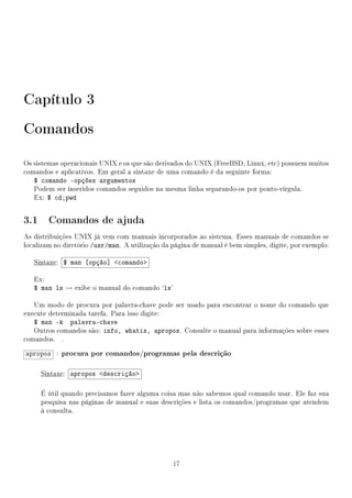 Capítulo 3
Comandos

Os sistemas operacionais UNIX e os que são derivados do UNIX (FreeBSD, Linux, etc) possuem muitos
comandos e aplicativos. Em geral a sintaxe de uma comando é da seguinte forma:
   $ comando -opções argumentos
   Podem ser inseridos comandos seguidos na mesma linha separando-os por ponto-vírgula.
   Ex: $ cd;pwd


3.1 Comandos de ajuda
As distribuições UNIX já vem com manuais incorporados ao sistema. Esses manuais de comandos se
localizam no diretório /usr/man. A utilização da página de manual é bem simples, digite, por exemplo:

   Sintaxe: $ man [opção] comando

   Ex:
   $ man ls → exibe o manual do comando `ls'

   Um modo de procura por palavra-chave pode ser usado para encontrar o nome do comando que
execute determinada tarefa. Para isso digite:
   $ man -k palavra-chave
   Outros comandos são: info, whatis, apropos. Consulte o manual para informações sobre esses
comandos. .

apropos : procura por comandos/programas pela descrição

     Sintaxe: apropos descrição

     É útil quando precisamos fazer alguma coisa mas não sabemos qual comando usar. Ele faz sua
     pesquisa nas páginas de manual e suas descrições e lista os comandos/programas que atendem
     à consulta.




                                                 17
 