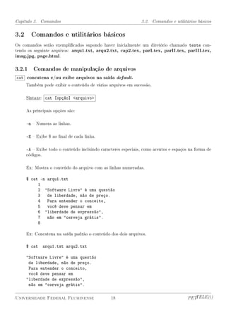 Capítulo 3. Comandos                                          3.2. Comandos e utilitários básicos


3.2 Comandos e utilitários básicos
Os comandos serão exemplicados supondo haver inicialmente um diretório chamado teste con-
tendo os seguinte arquivos: arqu1.txt, arqu2.txt, cap2.tex, parI.tex, parII.tex, parIII.tex,
imag.jpg, page.html.

3.2.1 Comandos de manipulação de arquivos
cat concatena e/ou exibe arquivos na saída default.
     Também pode exibir o conteúdo de vários arquivos em sucessão.

     Sintaxe: cat [opção] arquivo

     As principais opções são:

     -n  Numera as linhas.

     -E  Exibe $ ao nal de cada linha.

     -A  Exibe todo o conteúdo incluindo caracteres especiais, como acentos e espaços na forma de
     códigos.

     Ex: Mostra o conteúdo do arquivo com as linhas numeradas.

     $ cat -n arqu1.txt
          1
          2 Software Livre é uma questão
          3 de liberdade, não de preço.
          4 Para entender o conceito,
          5 você deve pensar em
          6 liberdade de expressão,
          7 não em cerveja grátis.
          8

     Ex: Concatena na saída padrão o conteúdo dos dois arquivos.

     $ cat   arqu1.txt arqu2.txt

     Software Livre é uma questão
      de liberdade, não de preço.
      Para entender o conceito,
      você deve pensar em
     liberdade de expressão,
      não em cerveja grátis.

Universidade Federal Fluminense                18                                     PETTELE)))
 