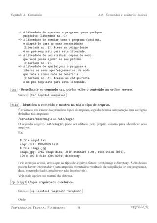 Capítulo 3. Comandos                                          3.2. Comandos e utilitários básicos




    = A liberdade de executar o programa, para qualquer
       propósito (liberdade no. 0)
    = A liberdade de estudar como o programa funciona,
       e adaptá-lo para as suas necessidades
       (liberdade no. 1). Aceso ao código-fonte
       é um pré-requisito para esta liberdade.
    = A liberdade de redistribuir cópias de modo
       que você possa ajudar ao seu próximo
       (liberdade no. 2).
    = A liberdade de aperfeiçoar o programa e
       liberar os seus aperfeiçoamentos, de modo
       que toda a comunidade se beneficie.
       (liberdade no. 3). Acesso ao código-fonte
       é um pré-requisito para esta liberdade.

tac - Semelhante ao comando cat, porém exibe o conteúdo em ordem reversa.
    Sintaxe: tac [opção] arquivo


file - Identica o conteúdo e mostra na tela o tipo de arquivo.
    É realizado um exame dos primeiros bytes do arquivo, seguido de uma comparação com as regras
    denidas nos arquivos:
    /usr/share/misc/magic ou /etc/magic
    O segundo arquivo, /etc/magic, pode ser editado pelo próprio usuário para identicar seus
    arquivos.
    Ex:

     $ file arqu1.txt
     arqu1.txt: ISO-8859 text
     $ file image.jpg
     image.jpg: JPEG image data, JFIF standard 1.01, resolution (DPI),
     100 x 100 $ file h264 h264: directory

    Pelo exemplo acima, vemos que os tipos de arquivos foram: text, image e directory. Além desses
    podem haver: executable, (para arquivos executáveis resultado da compilação de um programa),
    data (contendo dados geralmente não imprimíveis).
    Veja mais opções no manual do sistema.

cp (copy) Copia arquivos ou diretórios.

    Sintaxe: cp [opções] arqfont arqdest

    Onde:

Universidade Federal Fluminense                19                                     PETTELE)))
 