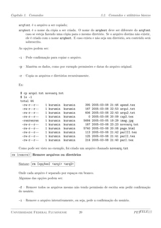 Capítulo 3. Comandos                                            3.2. Comandos e utilitários básicos


    arqfont é o arquivo a ser copiado;
    arqdest é o nome da cópia a ser criada. O nome do arqdest deve ser diferente do arqfont
        caso se esteja fazendo uma cópia para o mesmo diretório. Se o arquivo destino não existir,
        ele é criado com o nome arqdest. E caso exista e não seja um diretório, seu conteúdo será
        sobrescrito.

    As opções podem ser:

    -i  Pede conrmação para copiar o arquivo.

    -p  Mantém os dados, como por exemplo permissões e datas do arquivo original.

    -r  Copia os arquivos e diretórios recursivamente.

    Ex:

     $ cp arqu1.txt    novoarq.txt
     $ ls -l
     total 44
      -rw-r--r--       1   kurumin   kurumin         395   2005-03-08   21:46   apend.tex
      -rw-r--r--       1   kurumin   kurumin         167   2005-03-08   22:53   arqu1.txt
      -rw-r--r--       1   kurumin   kurumin         606   2005-03-08   22:43   arqu2.txt
      -rw-r--r--       1   kurumin   kurumin           0   2005-03-08   20:09   cap2.tex
      -rwxrwxrwx       1   kurumin   kurumin        5684   2005-03-05   19:29   imag.jpg
      -rw-r--r--       1   kurumin   kurumin         167   2005-03-08   23:23   novoarq.txt
      -rw-r--r--       1   kurumin   kurumin        5740   2005-03-08   20:08   page.html
      -rw-r--r--       1   kurumin   kurumin         113   2005-03-08   21:42   parIII.tex
      -rw-r--r--       1   kurumin   kurumin         125   2005-03-08   21:41   parII.tex
      -rw-r--r--       1   kurumin   kurumin         214   2005-03-08   21:40   parI.tex

    Como pode ser visto no exemplo, foi criado um arquivo chamado novoarq.txt

rm (remove) Remove arquivos ou diretórios

    Sintaxe: rm [opções] arq1 arq2

    Onde cada arquivo é separado por espaços em branco.
    Algumas das opções podem ser:

    -f  Remove todos os arquivos mesmo não tendo permissão de escrita sem pedir conrmação
    do usuário.

    -i  Remove o arquivo interativamente, ou seja, pede a conrmação do usuário.


Universidade Federal Fluminense                20                                       PETTELE)))
 