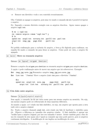 Capítulo 3. Comandos                                         3.2. Comandos e utilitários básicos


    -r  Remove um diretório e todo o seu conteúdo recursivamente.

    Obs: Cuidado ao apagar os arquivos, pois uma vez usado o comando rm não é possível recuperar
    o arquivo.
    Ex: Supondo o mesmo diretório exemplo com os arquivos descritos. Agora vamos apagar o
    arquivo cap2.tex.

     $ rm -i cap2.tex
     rm: remove arquivo comum `cap2.tex'? y
     $ ls
     apend.tex arqu2.txt novoarq.txt parIII.tex            parI.tex
     arqu1.txt imag.jpg page.html       parII.tex
     $

    Foi pedida conrmação para a exclusão do arquivo, a letra y foi digitada para conrmar, em
    seguida foi usado o comando ls para listar os arquivos. Como pode ser visto, o arquivo foi
    apagado.

mv (move) Move ou renomeia arquivos

    Sintaxe: mv [opcao] origem destino

    Remove o arquivo da origem para destino ou renomeia arquivo origem para arquivo destino.
    A opção -i pede conrmação antes de mover um arquivo que irá sobrescrever. Exemplo:
    $mv   imag.jpg nova.jpg Renomeia o arquivo imag.jpg para nova.jpg.
    $mv   list.tex     ~/teste/ Move o arquivo list.tex para o diretório ~/teste/.

          $ls
          apend.tex arqu2.txt nova.jpg    page.html  parII.tex
              arqu1.txt list.tex novoarq.txt parIII.tex parI.tex


ln Cria links entre arquivos.

    Sintaxe: ln [opção] arquivo1 arquivo2
    Sem opção, o comando ln dá um outro nome para um mesmo arquivo na memória. Ou seja,
    um mesmo arquivo pode ser referenciado de duas maneiras diferentes.
    Já usando a opção -s é criado um link simbólico, ou seja, um arquivo que aponta para a área
    onde está o arquivo original.
    Ex: Tendo o arquivo chamado arq2.txt, será criado um link de hardware e simbólico para
    ele. Observe a diferença no tamanho dos arquivos criados. O link simbólico é apenas um
    atalhopara o arquivo original, por isso seu tamanho é menor. Atente também para o fato do
    uso do comando ln sem opção não é igual ao comando cp como pode parecer, pois os arquivos
    continuam interligados. A modicação de um implica na modicação do outro.

Universidade Federal Fluminense               21                                     PETTELE)))
 