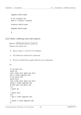 Capítulo 3. Comandos                                         3.2. Comandos e utilitários básicos



      Segunda modificação

      $ cat original.txt
      Esse é o arquivo original

      Primeira modificação

      Segunda modificação

      $


diff Exibe a diferença entre dois arquivos.

    Sintaxe: di [opção] arquivo1 arquivo2
    Algumas das opções são:

    -b  Ignora espaços e caracteres de tabulação.

    -i  Não diferencia maiúscula de minúscula.

    -r  Processa subdiretórios quando diretórios são comparados.

    Ex:

     $ cat parI.tex
     parte um
     esta linha esta igual nos dois
     mas a linha seguinte não.
     $ cat parII.tex
     parte dois
     esta linha esta igual nos dois
     porem a linha seguinte não
     $ diff parI.tex parII.tex
     1c1
      parte um
     ---
      parte dois
     3c3
      mas a linha seguinte não.
     ---
      porem a linha seguinte não
     $

Universidade Federal Fluminense                23                                   PETTELE)))
 