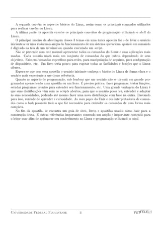 A segunda contém os aspectos básicos do Linux, assim como os principais comandos utilizados
para realizar tarefas no Linux.
    A última parte da apostila envolve os principais conceitos de programação utilizando o shell do
Linux.
    O principal motivo da abordagem desses 3 temas em uma única apostila foi o de levar o usuário
iniciante a ter uma visão mais ampla do funcionamento de um sistema operacional quando um comando
é digitado na tela de um terminal ou quando executado um script.
    Não se pretende com este manual apresentar todos os comandos do Linux e suas aplicações mais
usadas. Cada usuário usará mais um conjunto de comandos do que outros dependendo de seus
objetivos. Existem comandos especícos para redes, para manipulação de arquivos, para conguração
de dispositivos, etc. Um livro seria pouco para esgotar todas as facilidades e funções que o Linux
oferece.
    Espera-se que com essa apostila o usuário iniciante conheça o básico do Linux de forma clara e o
usuário mais experiente a use como referência.
    Quanto ao aspecto de programação, vale lembrar que um usuário não se tornará um grande pro-
gramador apenas lendo uma apostila ou um livro. É preciso prática, fazer programas, testar funções,
estudar programas prontos para entender seu funcionamento, etc. Uma grande vantagem do Linux é
que suas distribuições vêm com os scripts abertos, para que o usuário possa ler, entender e adaptar
às suas necessidades, podendo até mesmo fazer uma nova distribuição com base na outra. Bastando
para isso, vontade de aprender e curiosidade. As man pages do Unix e dos interpretadores de coman-
dos como o bash possuem tudo o que for necessário para entender os comandos de uma forma mais
completa.
    No m da apostila, se encontra um guia de sites, livros e apostilas usados como base para a
construção desta. E outras referências importantes contendo um amplo e importante conteúdo para
o leitor usar am de aprimorar seu conhecimento no Linux e programação utilizando o shell.




Universidade Federal Fluminense                  ii                                     PETTELE)))
 