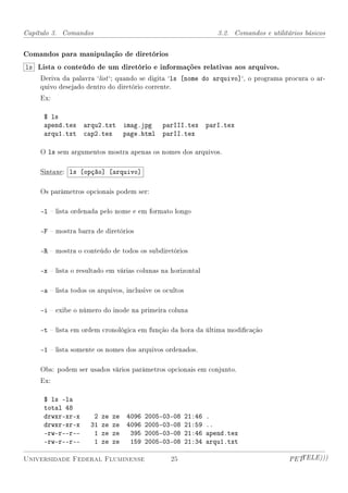 Capítulo 3. Comandos                                            3.2. Comandos e utilitários básicos


Comandos para manipulação de diretórios
ls Lista o conteúdo de um diretório e informações relativas aos arquivos.
    Deriva da palavra `list `; quando se digita `ls [nome do arquivo]`, o programa procura o ar-
    quivo desejado dentro do diretório corrente.
    Ex:

     $ ls
     apend.tex     arqu2.txt imag.jpg         parIII.tex     parI.tex
     arqu1.txt     cap2.tex page.html         parII.tex

    O ls sem argumentos mostra apenas os nomes dos arquivos.

    Sintaxe: ls [opção] [arquivo]

    Os parâmetros opcionais podem ser:

    -l  lista ordenada pelo nome e em formato longo

    -F  mostra barra de diretórios

    -R  mostra o conteúdo de todos os subdiretórios

    -x  lista o resultado em várias colunas na horizontal

    -a  lista todos os arquivos, inclusive os ocultos

    -i  exibe o número do inode na primeira coluna

    -t  lista em ordem cronológica em função da hora da última modicação

    -1  lista somente os nomes dos arquivos ordenados.

    Obs: podem ser usados vários parâmetros opcionais em conjunto.
    Ex:

     $ ls -la
     total 48
     drwxr-xr-x       2   ze   ze 4096 2005-03-08 21:46 .
     drwxr-xr-x      31   ze   ze 4096 2005-03-08 21:59 ..
     -rw-r--r--       1   ze   ze  395 2005-03-08 21:46 apend.tex
     -rw-r--r--       1   ze   ze  159 2005-03-08 21:34 arqu1.txt

Universidade Federal Fluminense                  25                                    PETTELE)))
 