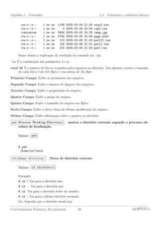 Capítulo 3. Comandos                                                3.2. Comandos e utilitários básicos


      -rw-r--r--       1   ze   ze   1188   2005-03-08   21:36   arqu2.txt
      -rw-r--r--       1   ze   ze      0   2005-03-08   20:09   cap2.tex
      -rwxrwxrwx       1   ze   ze   5684   2005-03-05   19:29   imag.jpg
      -rw-r--r--       1   ze   ze   5740   2005-03-08   20:08   page.html
      -rw-r--r--       1   ze   ze    113   2005-03-08   21:42   parIII.tex
      -rw-r--r--       1   ze   ze    125   2005-03-08   21:41   parII.tex
      -rw-r--r--       1   ze   ze    214   2005-03-08   21:40   parI.tex

     Segue abaixo a explicação do resultado do comando ls -la:

-la É a combinação dos parâmetros l e a.
total 48 É o número de blocos ocupados pelos arquivos no diretório. Em algumas versões o tamanho
     de cada bloco é de 512 Bytes e em outras de 1K Byte.

Primeiro Campo Exibe as permissões dos arquivos.
Segundo Campo Exibe o número de ligações dos arquivos.
Terceiro Campo Exibe o proprietário do arquivo.
Quarto Campo Exibe o grupo do arquivo.
Quinto Campo Exibe o tamanho do arquivo em Bytes.
Sexto Campo Exibe a data e hora da última modicação do arquivo.
Sétimo Campo Exibe informação sobre o arquivo ou diretório.
pwd (Present Working Directory) : mostra o diretório corrente segundo o percurso ab-
     soluto de localização.

     Sintaxe: pwd


     $ pwd
      /home/ze/teste

cd(change directory ) : Troca de diretório corrente

     Sintaxe: cd diretório

     Exemplo:
     $ cd / Vai para o diretório raiz.
     $ cd .. Vai para o diretório pai.
     $ cd Vai para o diretório home do usuário.
     $ cd - Vai para o último diretório acessado.
     Ex: Suponha que o diretório atual seja:

Universidade Federal Fluminense                    26                                      PETTELE)))
 