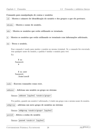 Capítulo 3. Comandos                                       3.2. Comandos e utilitários básicos


Comando para manipulação de contas e usuários
id : Mostra o número de identicação do usuário e dos grupos a que ele pertence.


whoami : Mostra o nome do usuário.


who : Mostra os usuários que estão utilizando os terminais.


w : Mostra os usuários que estão utilizando os terminais com informações adicionais.


su : Troca o usuário.

    Esse comando é usado para mudar o usuário no mesmo terminal. Se o comando for executado
    sem qualquer nome do usuário, o padrão é mudar o usuário para root.
    Ex:

             $ su
          Password:
             #


             $ su user
          Password:
             /home/user$


sudo : Executa comandos como root.


adduser : Adiciona um usuário ou grupo no sistema

    Sintaxe: adduser [opções] usuário/grupo

    Por padrão, quando um usuário é adicionado, é criado um grupo com o mesmo nome do usuário.

addgroup : adiciona um novo grupo de usuários no sistema

    Sintaxe: addgroup usuário/grupo [opções]

passwd : Altera a senha do usuário

    Sintaxe: passwd usuário [opções]


Universidade Federal Fluminense              28                                   PETTELE)))
 