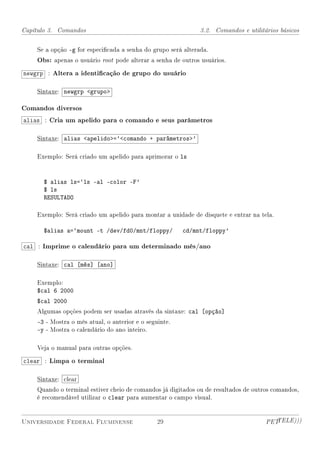 Capítulo 3. Comandos                                          3.2. Comandos e utilitários básicos


    Se a opção -g for especicada a senha do grupo será alterada.
    Obs: apenas o usuário root pode alterar a senha de outros usuários.
newgrp : Altera a identicação de grupo do usuário

    Sintaxe: newgrp grupo

Comandos diversos
alias : Cria um apelido para o comando e seus parâmetros

    Sintaxe: alias apelido=`comando + parâmetros'

    Exemplo: Será criado um apelido para aprimorar o ls



      $ alias ls=`ls -al -color -F'
      $ ls
      RESULTADO

    Exemplo: Será criado um apelido para montar a unidade de disquete e entrar na tela.

      $alias a=`mount -t /dev/fd0/mnt/floppy/           cd/mnt/floppy'

cal : Imprime o calendário para um determinado mês/ano

    Sintaxe: cal [mês] [ano]

    Exemplo:
    $cal 6 2000
    $cal 2000
    Algumas opções podem ser usadas através da sintaxe: cal [opção]
    -3 - Mostra o mês atual, o anterior e o seguinte.
    -y - Mostra o calendário do ano inteiro.

    Veja o manual para outras opções.

clear : Limpa o terminal

    Sintaxe: clear
    Quando o terminal estiver cheio de comandos já digitados ou de resultados de outros comandos,
    é recomendável utilizar o clear para aumentar o campo visual.


Universidade Federal Fluminense                 29                                   PETTELE)))
 