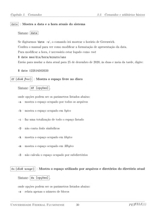 Capítulo 3. Comandos                                            3.2. Comandos e utilitários básicos


date : Mostra a data e a hora atuais do sistema

    Sintaxe: date

    Se digitarmos `date -u`, o comando irá mostrar o horário de Greenwich.
    Conra o manual para ver como modicar a formatação de apresentação da data.
    Para modicar a hora, é necessário estar logado como root
    $ date mes/dia/hora/minuto/ano
    Então para mudar a data atual para 25 de dezembro de 2020, às duas e meia da tarde, digite:

    $ date 122514302020

df (disk free ) : Mostra o espaço livre no disco

    Sintaxe: df [opções] ,

    onde opções podem ser os parâmetros listados abaixo:
    -a  mostra o espaço ocupado por todos os arquivos

    -b  mostra o espaço ocupado em bytes

    -c  faz uma totalização de todo o espaço listado

    -D  não conta links simbólicos

    -k  mostra o espaço ocupado em kbytes

    -m  mostra o espaço ocupado em Mbytes

    -S  não calcula o espaço ocupado por subdiretórios



du (disk usage ) : Mostra o espaço utilizado por arquivos e diretórios do diretório atual

    Sintaxe: du [opções] ,

    onde opções podem ser os parâmetros listados abaixo:
    -s  relata apenas o número de blocos



Universidade Federal Fluminense                30                                      PETTELE)))
 
