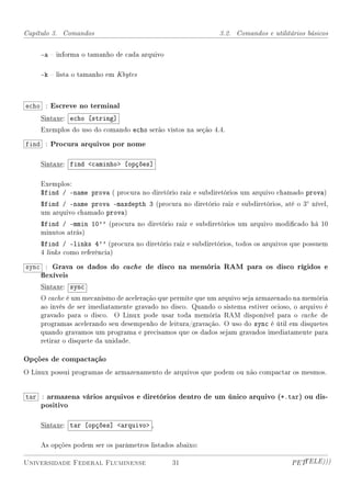 Capítulo 3. Comandos                                          3.2. Comandos e utilitários básicos


     -a  informa o tamanho de cada arquivo

     -k  lista o tamanho em Kbytes



echo : Escreve no terminal
     Sintaxe: echo [string]
     Exemplos do uso do comando echo serão vistos na seção 4.4.

find : Procura arquivos por nome

     Sintaxe: find caminho [opções]

     Exemplos:
     $find / -name prova ( procura no diretório raiz e subdiretórios um arquivo chamado prova)
     $find / -name prova -maxdepth 3 (procura no diretório raiz e subdiretórios, até o 3◦ nível,
     um arquivo chamado prova)
     $find / -mmin 10'' (procura no diretório raiz e subdiretórios um arquivo modicado há 10
     minutos atrás)
     $find / -links 4'' (procura no diretório raiz e subdiretórios, todos os arquivos que possuem
     4 links como referência)

sync : Grava os dados do cache de disco na memória RAM para os disco rígidos e
     exíveis
     Sintaxe: sync
     O cache é um mecanismo de aceleração que permite que um arquivo seja armazenado na memória
     ao invés de ser imediatamente gravado no disco. Quando o sistema estiver ocioso, o arquivo é
     gravado para o disco. O Linux pode usar toda memória RAM disponível para o cache de
     programas acelerando seu desempenho de leitura/gravação. O uso do sync é útil em disquetes
     quando gravamos um programa e precisamos que os dados sejam gravados imediatamente para
     retirar o disquete da unidade.

Opções de compactação
O Linux possui programas de armazenamento de arquivos que podem ou não compactar os mesmos.


tar : armazena vários arquivos e diretórios dentro de um único arquivo (*.tar) ou dis-
     positivo

     Sintaxe: tar [opções] arquivo ,

     As opções podem ser os parâmetros listados abaixo:

Universidade Federal Fluminense                31                                    PETTELE)))
 