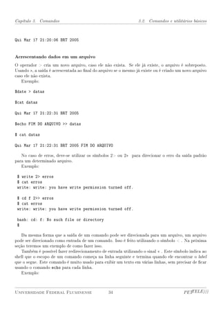 Capítulo 3. Comandos                                            3.2. Comandos e utilitários básicos



Qui Mar 17 21:20:06 BRT 2005


Acrescentando dados em um arquivo
O operador  cria um novo arquivo, caso ele não exista. Se ele já existe, o arquivo é sobreposto.
Usando , a saída é acrescentada ao nal do arquivo se o mesmo já existe ou é criado um novo arquivo
caso ele não exista.
   Exemplo:

$date  datas

$cat datas

Qui Mar 17 21:22:31 BRT 2005

$echo FIM DO ARQUIVO  datas

$ cat datas

Qui Mar 17 21:22:31 BRT 2005 FIM DO ARQUIVO

   No caso de erros, deve-se utilizar os símbolos 2 ou 2 para direcionar o erro da saída padrão
para um determinado arquivo.
   Exemplo:

 $ write 2 erros
 $ cat erros
 write: write: you have write permission turned off.

 $ cd f 2 erros
 $ cat erros
 write: write: you have write permission turned off.

 bash: cd: f: No such file or directory
 $

   Da mesma forma que a saída de um comando pode ser direcionada para um arquivo, um arquivo
pode ser direcionado como entrada de um comando. Isso é feito utilizando o símbolo  . Na próxima
seção teremos um exemplo de como fazer isso.
   Também é possível fazer redirecionamento de entrada utilizando o sinal  . Este símbolo indica ao
shell que o escopo de um comando começa na linha seguinte e termina quando ele encontrar o label
que o segue. Este comando é muito usado para exibir um texto em várias linhas, sem precisar de car
usando o comando echo para cada linha.
   Exemplo:



Universidade Federal Fluminense                 34                                      PETTELE)))
 