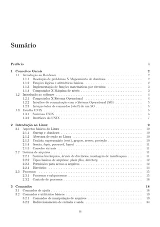 Sumário

Prefácio                                                                                                                                            i
1 Conceitos Gerais                                                                                                                                 2
  1.1   Introdução ao Hardware . . . . . . . . . . . . . . . . . . . . . . .                           .   .   .   .   .   .   .   .   .   .   .    2
        1.1.1 Resolução de problemas X Mapeamento de domínios . . .                                    .   .   .   .   .   .   .   .   .   .   .    2
        1.1.2 Funções lógicas e aritméticas básicas . . . . . . . . . . . .                            .   .   .   .   .   .   .   .   .   .   .    2
        1.1.3 Implementação de funções matemáticas por circuitos . . .                                 .   .   .   .   .   .   .   .   .   .   .    3
        1.1.4 Computador X Máquina de níveis . . . . . . . . . . . . . .                               .   .   .   .   .   .   .   .   .   .   .    3
  1.2   Introdução ao software . . . . . . . . . . . . . . . . . . . . . . . .                         .   .   .   .   .   .   .   .   .   .   .    4
        1.2.1 Computador X Sistema Operacional . . . . . . . . . . . .                                 .   .   .   .   .   .   .   .   .   .   .    4
        1.2.2 Interface de comunicação com o Sistema Operacional (SO)                                  .   .   .   .   .   .   .   .   .   .   .    5
        1.2.3 Interpretador de comandos (shell ) de um SO . . . . . . . .                              .   .   .   .   .   .   .   .   .   .   .    5
  1.3   Família UNIX . . . . . . . . . . . . . . . . . . . . . . . . . . . . .                         .   .   .   .   .   .   .   .   .   .   .    5
        1.3.1 Sistemas UNIX . . . . . . . . . . . . . . . . . . . . . . . .                            .   .   .   .   .   .   .   .   .   .   .    5
        1.3.2 Interfaces do UNIX . . . . . . . . . . . . . . . . . . . . . .                           .   .   .   .   .   .   .   .   .   .   .    7

2 Introdução ao Linux                                                                                                                              9
  2.1   Aspectos básicos do Linux . . . . . . . . . . . . . . . . . . . . . . . . . . .                                    .   .   .   .   .   .   10
        2.1.1 Startup e shutdown . . . . . . . . . . . . . . . . . . . . . . . . . . .                                     .   .   .   .   .   .   10
        2.1.2 Abertura de seção no Linux . . . . . . . . . . . . . . . . . . . . . .                                       .   .   .   .   .   .   10
        2.1.3 Usuário, superusuário (root ), grupos, acesso, proteção . . . . . . . .                                      .   .   .   .   .   .   10
        2.1.4 Sessão, login, password, logout . . . . . . . . . . . . . . . . . . . . .                                    .   .   .   .   .   .   11
        2.1.5 Consoles virtuais . . . . . . . . . . . . . . . . . . . . . . . . . . . .                                    .   .   .   .   .   .   11
  2.2   Sistema de arquivos . . . . . . . . . . . . . . . . . . . . . . . . . . . . . . .                                  .   .   .   .   .   .   11
        2.2.1 Sistema hierárquico, árvore de diretórios, montagem de ramicações                                           .   .   .   .   .   .   11
        2.2.2 Tipos básicos de arquivos: plain les, directory . . . . . . . . . . .                                       .   .   .   .   .   .   12
        2.2.3 Permissões para acesso a arquivos . . . . . . . . . . . . . . . . . . .                                      .   .   .   .   .   .   12
        2.2.4 Diretórios . . . . . . . . . . . . . . . . . . . . . . . . . . . . . . . .                                   .   .   .   .   .   .   14
  2.3   Processos . . . . . . . . . . . . . . . . . . . . . . . . . . . . . . . . . . . .                                  .   .   .   .   .   .   15
        2.3.1 Processos e subprocessos . . . . . . . . . . . . . . . . . . . . . . . .                                     .   .   .   .   .   .   15
        2.3.2 Controle de processos . . . . . . . . . . . . . . . . . . . . . . . . . .                                    .   .   .   .   .   .   16

3 Comandos                                                                                                                                         18
  3.1   Comandos de ajuda . . . . . . . . . . . . . . .    .   .   .   .   .   .   .   .   .   .   .   .   .   .   .   .   .   .   .   .   .   .   18
  3.2   Comandos e utilitários básicos . . . . . . . . .   .   .   .   .   .   .   .   .   .   .   .   .   .   .   .   .   .   .   .   .   .   .   19
        3.2.1 Comandos de manipulação de arquivos          .   .   .   .   .   .   .   .   .   .   .   .   .   .   .   .   .   .   .   .   .   .   19
        3.2.2 Redirecionamento de entrada e saída .        .   .   .   .   .   .   .   .   .   .   .   .   .   .   .   .   .   .   .   .   .   .   34

                                                   iii
 