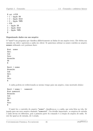 Capítulo 3. Comandos                                           3.2. Comandos e utilitários básicos


 $   cat FIM
    1 - Opção UM
    2 - Opção DOIS
    3 - Opção TRÊS
    FIM
 1   - Opção UM
 2   - Opção DOIS
 3   - Opção TRÊS
 $

Organizando dados em um arquivo
O sorté um programa que classica alfabeticamente as linhas de um arquivo texto. Ele obtém sua
entrada em stdin e apresenta a saída em stdout. Se quisermos ordenar os nomes contidos no arquivo
nomes utilizando sort, podemos fazer:

 $cat nomes
 Deri
 Cod
 Pato
 Brunaldo
 KK
 $

 $sort  nomes
 Brunaldo
 Cod
 Deri
 KK
 Pato
 $

     A saída poderia ser redirecionada ao mesmo tempo para um arquivo, como mostrado abaixo:

 $sort  nomes        nomesord
 $cat nomesord
 Brunaldo
 Cod
 Deri
 KK
 Pato
 $

    O sort leu o conteúdo do arquivo nomes, classicou-os e a saída, que seria feita na tela, foi
jogada para um novo arquivo chamado nomesord. Um detalhe importante: os arquivos de entrada
e saída devem ser diferentes, pois a primeira parte do comando é a criação do arquivo de saída. Se
este for igual ao de entrada, ele é zerado.


Universidade Federal Fluminense                 35                                     PETTELE)))
 