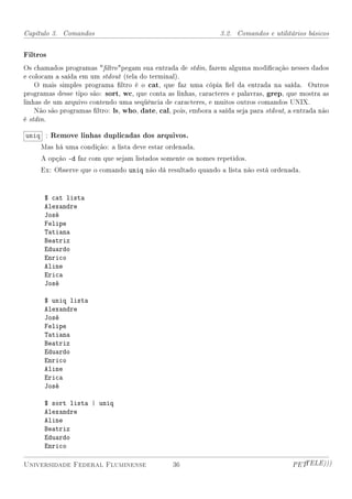 Capítulo 3. Comandos                                            3.2. Comandos e utilitários básicos


Filtros
Os chamados programas ltro pegam sua entrada de stdin, fazem alguma modicação nesses dados
e colocam a saída em um stdout (tela do terminal).
    O mais simples programa ltro é o cat, que faz uma cópia el da entrada na saída. Outros
programas desse tipo são: sort, wc, que conta as linhas, caracteres e palavras, grep, que mostra as
linhas de um arquivo contendo uma seqüência de caracteres, e muitos outros comandos UNIX.
    Não são programas ltro: ls, who, date, cal, pois, embora a saída seja para stdout, a entrada não
é stdin.

uniq : Remove linhas duplicadas dos arquivos.
     Mas há uma condição: a lista deve estar ordenada.
     A opção -d faz com que sejam listados somente os nomes repetidos.
     Ex: Observe que o comando uniq não dá resultado quando a lista não está ordenada.



      $ cat lista
      Alexandre
      José
      Felipe
      Tatiana
      Beatriz
      Eduardo
      Enrico
      Aline
      Erica
      José

      $ uniq lista
      Alexandre
      José
      Felipe
      Tatiana
      Beatriz
      Eduardo
      Enrico
      Aline
      Erica
      José

      $ sort lista | uniq
      Alexandre
      Aline
      Beatriz
      Eduardo
      Enrico

Universidade Federal Fluminense                  36                                     PETTELE)))
 