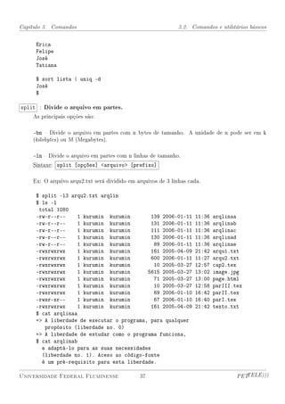 Capítulo 3. Comandos                                          3.2. Comandos e utilitários básicos


     Erica
     Felipe
     José
     Tatiana

     $ sort lista | uniq -d
     José
     $

split : Divide o arquivo em partes.
    As principais opções são:

    -bn  Divide o arquivo em partes com n bytes de tamanho. A unidade de n pode ser em k
    (kilobytes ) ou M (Megabytes).

    -ln  Divide o arquivo em partes com n linhas de tamanho.
    Sintaxe: split [opções] arquivo [prefixo]

    Ex: O arquivo arqu2.txt será dividido em arquivos de 3 linhas cada.

     $ split -l3 arqu2.txt arqlin
     $ ls -l
      total 1080
     -rw-r--r--     1 kurumin kurumin       139 2006-01-11          11:36   arqlinaa
     -rw-r--r--     1 kurumin kurumin       131 2006-01-11          11:36   arqlinab
     -rw-r--r--     1 kurumin kurumin       111 2006-01-11          11:36   arqlinac
     -rw-r--r--     1 kurumin kurumin       130 2006-01-11          11:36   arqlinad
     -rw-r--r--     1 kurumin kurumin        89 2006-01-11          11:36   arqlinae
     -rwxrwxrwx     1 kurumin kurumin       161 2005-04-09          21:42   arqu1.txt
     -rwxrwxrwx     1 kurumin kurumin       600 2006-01-11          11:27   arqu2.txt
     -rwxrwxrwx     1 kurumin kurumin        10 2005-03-27          12:57   cap2.tex
     -rwxrwxrwx     1 kurumin kurumin      5615 2005-03-27          13:02   image.jpg
     -rwxrwxrwx     1 kurumin kurumin        71 2005-03-27          13:00   page.html
     -rwxrwxrwx     1 kurumin kurumin        10 2005-03-27          12:58   parIII.tex
     -rwxrwxrwx     1 kurumin kurumin        69 2006-01-10          16:42   parII.tex
     -rwxr-xr--     1 kurumin kurumin        67 2006-01-10          16:40   parI.tex
     -rwxrwxrwx     1 kurumin kurumin       161 2005-04-09          21:42   texto.txt
     $ cat arqlinaa
     = A liberdade de executar o programa, para qualquer
        propósito (liberdade no. 0)
     = A liberdade de estudar como o programa funciona,
     $ cat arqlinab
       e adaptá-lo para as suas necessidades
       (liberdade no. 1). Aceso ao código-fonte
       é um pré-requisito para esta liberdade.

Universidade Federal Fluminense               37                                     PETTELE)))
 
