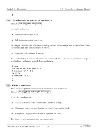 Capítulo 3. Comandos                                            3.2. Comandos e utilitários básicos


     $

cut : Extrai colunas ou campos de um arquivo.
    Sintaxe: cut [opções] arquivo

    As opções podem ser:

    -b  Seleciona campos por bytes.

    -c  Seleciona campos por caracteres.

    -f campos  Seleciona lista de campos, onde podem ser números separados por vírgula ou faixas
    de números (n1-n2), ou combinação de ambas.

    -d  Especica o delimitador de campo.

    E: O delimitador de campo informado no exemplo abaixo é um espaço em branco. Veja o
    resultado da escolha do campo 4 do comando date.

     $ date
     Qua Jan 11 14:04:49 BRST 2006
     $ date|cut -d  -f 4
     14:06:31
     $ date|cut -c 5
     J
     $

tr : Substitui caracteres
    Pode ser usado para trocar as letras de maiúsculas para minúsculas.
    Sintaxe: tr [opções] string1 string2

    As opções principais são:

    -c  Realiza a troca de todos os caracteres, exceto da string1.

    -d  Elimina os caracteres especicados em string1, ignorando string2.

    -s  Comprime a seqüência de caracteres repetidos da string2.

    Ex: Converte as letras minúsculas para maiúsculas.


Universidade Federal Fluminense                 38                                     PETTELE)))
 