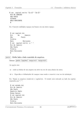 Capítulo 3. Comandos                                         3.2. Comandos e utilitários básicos


    $ cat capital.txt|tr [a-z] [A-Z]
     RIO DE JANEIRO
     SãO PAULO
     VITóRIA
     BELO HORIZONTE
     $

    Ex: Converte múltiplos espaços em branco em um único espaço.


     $ cat capital.txt
     Rio      de      Janeiro
     São          Paulo
     Vitória
     Belo           Horizonte
     $ cat capital.txt|tr -s  
     Rio de Janeiro
     São Paulo
     Vitória
     Belo Horizonte
     $

paste : Exibe lado a lado conteúdo de arquivos.
    Sintaxe: paste [opções] arquivo1 arquivo2

    As opções são:

    -s  exibe as linhas de um arquivo em série em vez de uma abaixo da outra.

    -d c  Especica o delimitador de campos como sendo o caracter c em vez da tabulação.

    Ex: Sejam os arquivos estado.txt e capital.txt. O estado será colocado ao lado da capital,
    separados por : .

     $ cat estado.txt
     Rio de Janeiro
     São Paulo
     Espírito Santo
     Minas Gerais
     $ cat capital.txt
     Rio de Janeiro
     São Paulo
     Vitória
     Belo Horizonte

Universidade Federal Fluminense               39                                    PETTELE)))
 