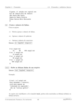 Capítulo 3. Comandos                                       3.2. Comandos e utilitários básicos


     $ paste -d: estado.txt capital.txt
     Rio de Janeiro:Rio de Janeiro
     São Paulo:São Paulo
     Espírito Santo:Vitória
     Minas Gerais:Belo Horizonte
     $

wc : Conta o número de linhas.
    Com as opções:

    -l  Mostra apenas o número de linhas.

    -w  Apenas o número de palavras

    -c  Apenas o número de caracteres.
    Sintaxe: wc [opções] arquivo



     $ wc arqu2.txt
         14      90       600 arqu2.txt
     $ wc -l arqu2.txt
         14 arqu2.txt
     $ wc -w arqu2.txt
         90 arqu2.txt
     $ wc -c arqu2.txt
        600 arqu2.txt
     $

tail : Exibe as últimas linhas de um arquivo
    Sintaxe: tail [opções] arquivo

    Exemplo:



     $ tail -n 5 arqu1.txt
     Para entender o conceito,
     você deve pensar em
     liberdade de expressão,
       não em cerveja grátis.
     $

    As opções são semelhantes a do comando head, porém serão mostradas as últimas m linhas ou
    últimos m bytes.

Universidade Federal Fluminense              40                                   PETTELE)))
 
